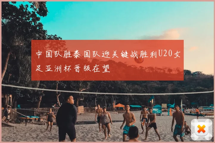中国队胜泰国队迎关键战胜利U20女足亚洲杯晋级在望
