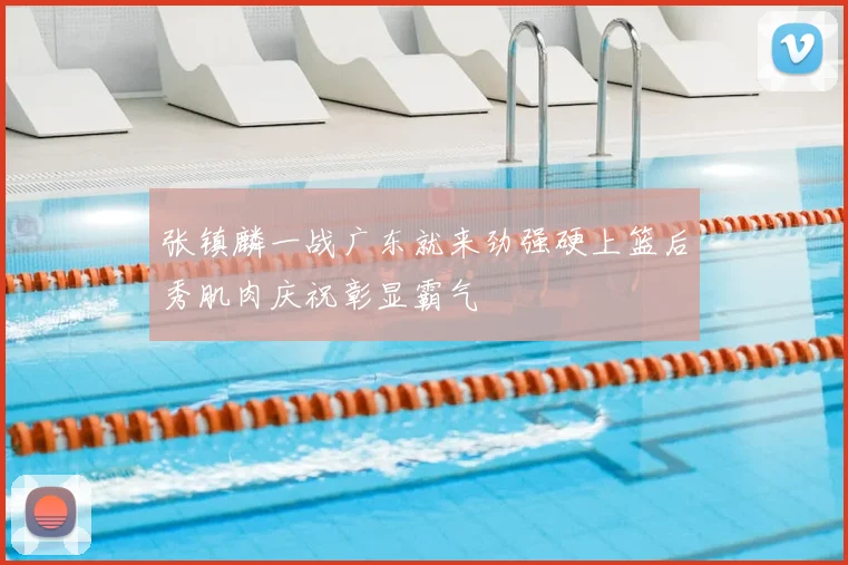 张镇麟一战广东就来劲强硬上篮后秀肌肉庆祝彰显霸气