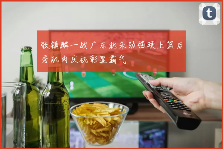 张镇麟一战广东就来劲强硬上篮后秀肌肉庆祝彰显霸气