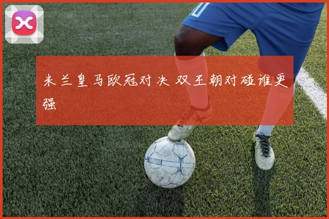 米兰皇马欧冠对决 双王朝对碰谁更强