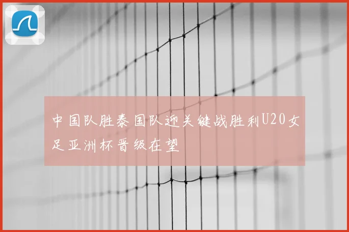 中国队胜泰国队迎关键战胜利U20女足亚洲杯晋级在望